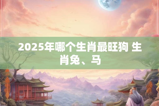 2025年哪个生肖最旺狗 生肖兔、马