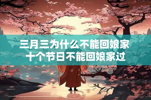 三月三为什么不能回娘家 十个节日不能回娘家过
