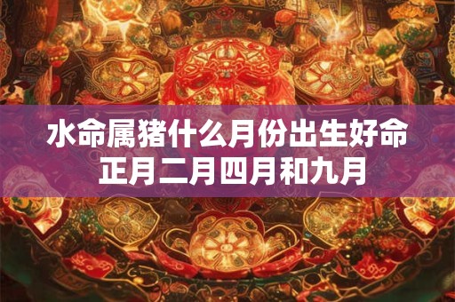 水命属猪什么月份出生好命 正月二月四月和九月