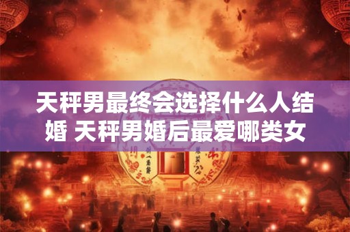 天秤男最终会选择什么人结婚 天秤男婚后最爱哪类女性