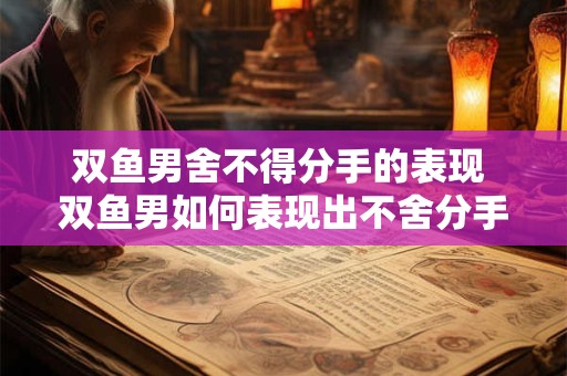 双鱼男舍不得分手的表现 双鱼男如何表现出不舍分手的迹象