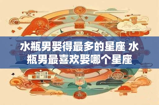 水瓶男娶得最多的星座 水瓶男最喜欢娶哪个星座
