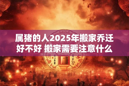 属猪的人2025年搬家乔迁好不好 搬家需要注意什么