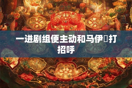一进剧组便主动和马伊琍打招呼