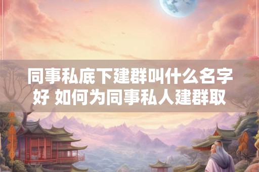同事私底下建群叫什么名字好 如何为同事私人建群取名
