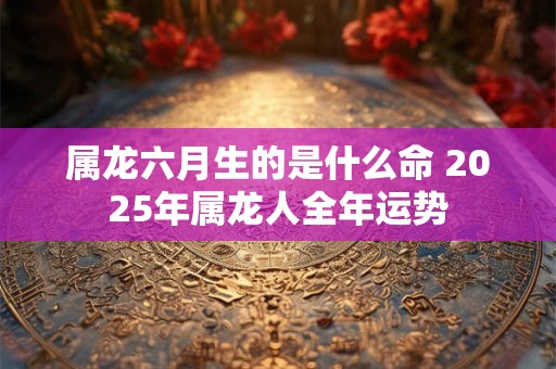 属龙六月生的是什么命 2025年属龙人全年运势