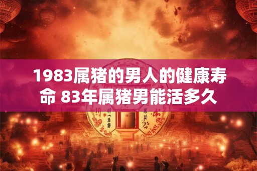1983属猪的男人的健康寿命 83年属猪男能活多久