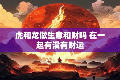 虎和龙做生意和财吗 在一起有没有财运