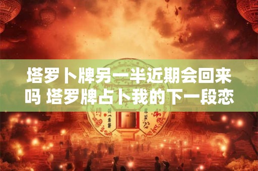 塔罗卜牌另一半近期会回来吗 塔罗牌占卜我的下一段恋情