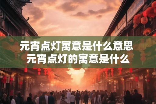 元宵点灯寓意是什么意思 元宵点灯的寓意是什么