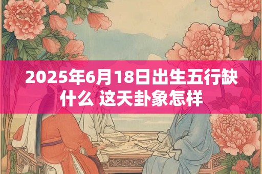 2025年6月18日出生五行缺什么 这天卦象怎样
