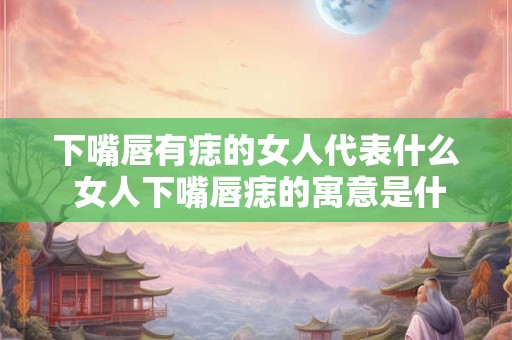 下嘴唇有痣的女人代表什么 女人下嘴唇痣的寓意是什么