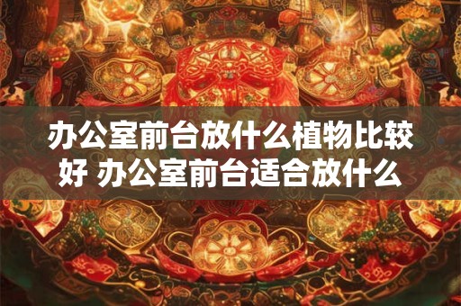 办公室前台放什么植物比较好 办公室前台适合放什么植物
