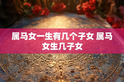 属马女一生有几个子女 属马女生几子女