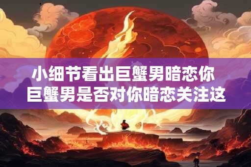 小细节看出巨蟹男暗恋你 巨蟹男是否对你暗恋关注这些小细节