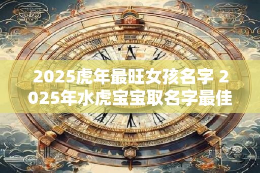 2025虎年最旺女孩名字 2025年水虎宝宝取名字最佳字