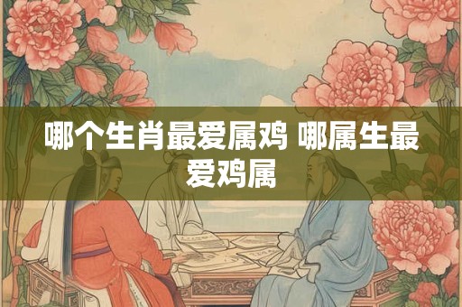 哪个生肖最爱属鸡 哪属生最爱鸡属