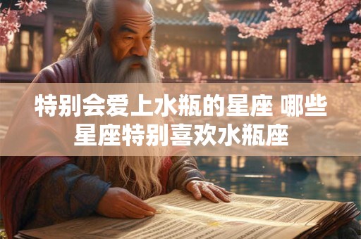 特别会爱上水瓶的星座 哪些星座特别喜欢水瓶座
