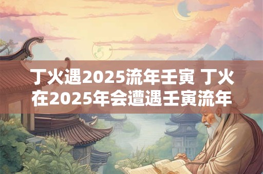 丁火遇2025流年壬寅 丁火在2025年会遭遇壬寅流年吗