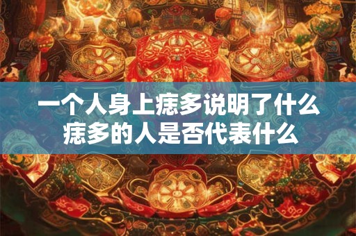 一个人身上痣多说明了什么 痣多的人是否代表什么