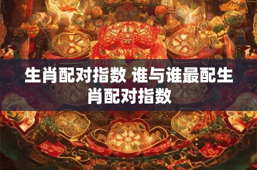 生肖配对指数 谁与谁最配生肖配对指数