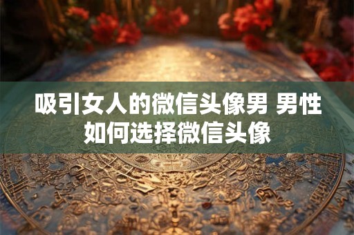 吸引女人的微信头像男 男性如何选择微信头像