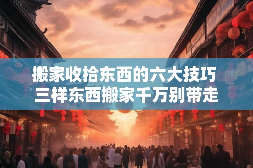 搬家收拾东西的六大技巧 三样东西搬家千万别带走