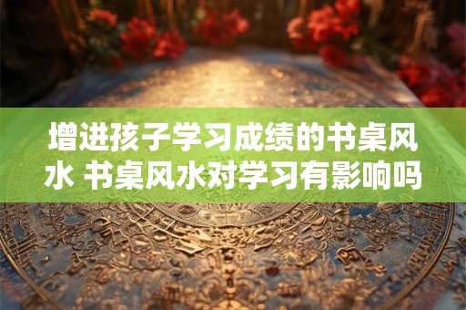 增进孩子学习成绩的书桌风水 书桌风水对学习有影响吗