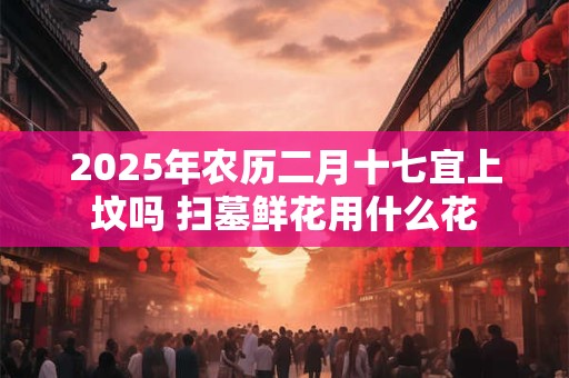 2025年农历二月十七宜上坟吗 扫墓鲜花用什么花
