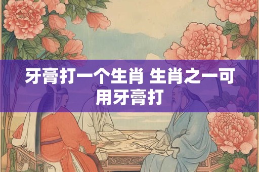 牙膏打一个生肖 生肖之一可用牙膏打