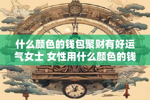 什么颜色的钱包聚财有好运气女士 女性用什么颜色的钱包招财纳福