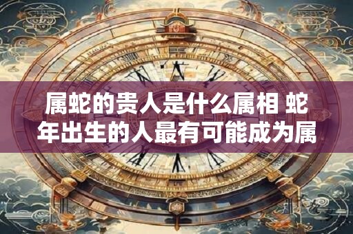 属蛇的贵人是什么属相 蛇年出生的人最有可能成为属蛇的贵人吗
