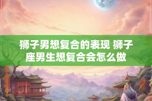 狮子男想复合的表现 狮子座男生想复合会怎么做