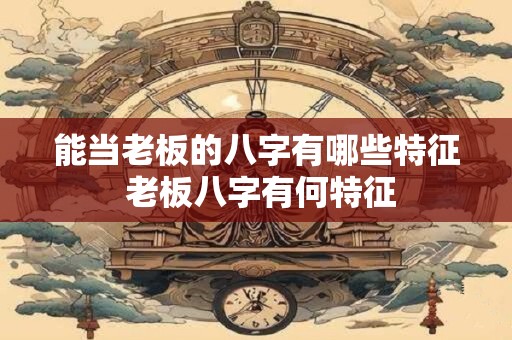 能当老板的八字有哪些特征 老板八字有何特征