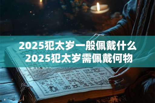 2025犯太岁一般佩戴什么 2025犯太岁需佩戴何物