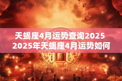 天蝎座4月运势查询2025 2025年天蝎座4月运势如何