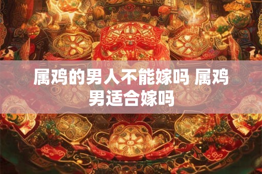 属鸡的男人不能嫁吗 属鸡男适合嫁吗