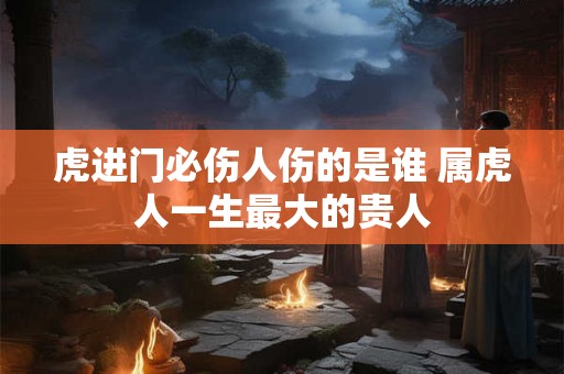 虎进门必伤人伤的是谁 属虎人一生最大的贵人