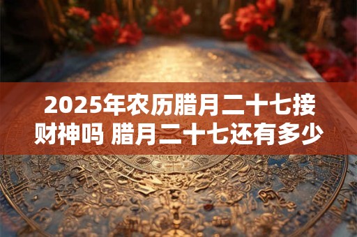 2025年农历腊月二十七接财神吗 腊月二十七还有多少天