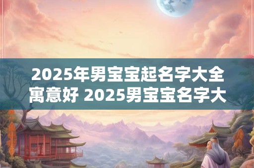 2025年男宝宝起名字大全寓意好 2025男宝宝名字大全好寓意 2025年男宝宝起名字大全寓意好 2025男宝宝名字大全好寓意