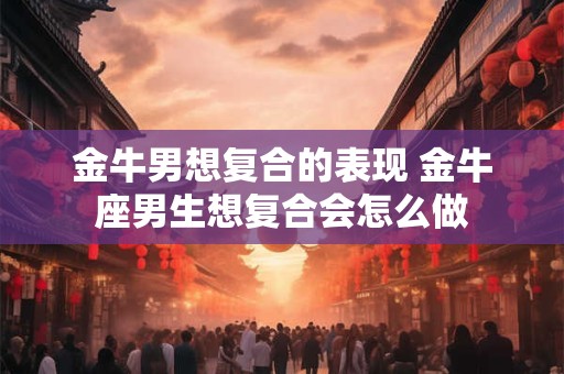 金牛男想复合的表现 金牛座男生想复合会怎么做