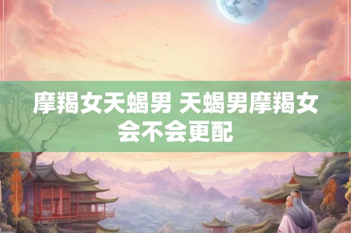 摩羯女天蝎男 天蝎男摩羯女会不会更配