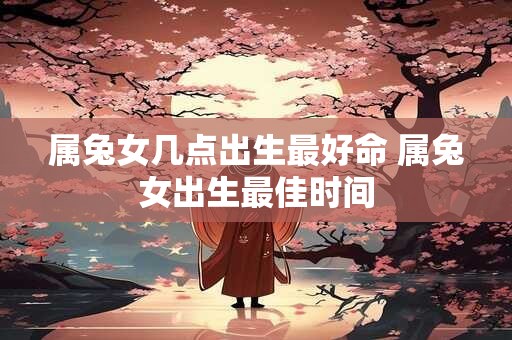 属兔女几点出生最好命 属兔女出生最佳时间