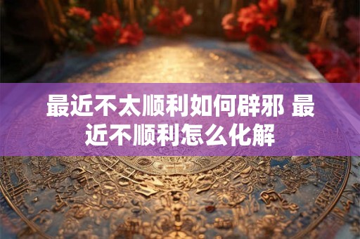 最近不太顺利如何辟邪 最近不顺利怎么化解