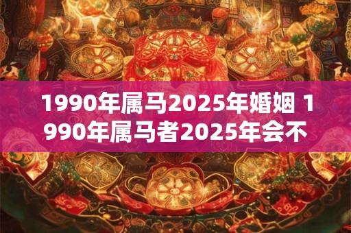 1990年属马2025年婚姻 1990年属马者2025年会不会结婚