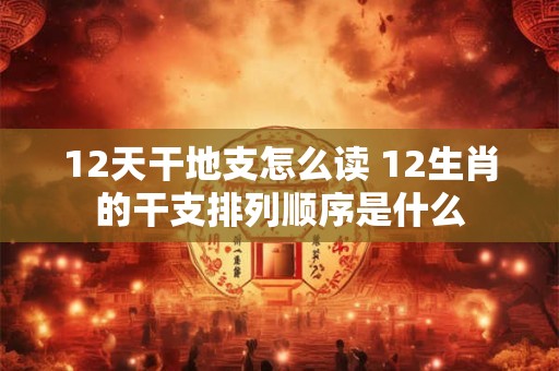 12天干地支怎么读 12生肖的干支排列顺序是什么