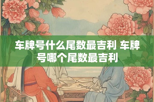 车牌号什么尾数最吉利 车牌号哪个尾数最吉利
