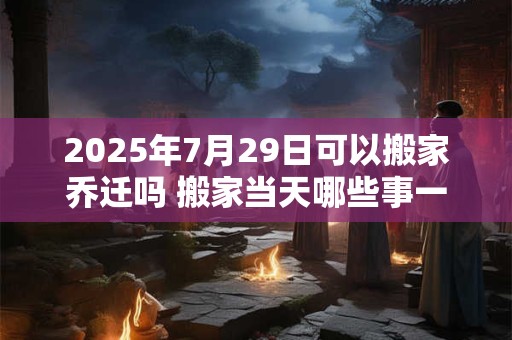 2025年7月29日可以搬家乔迁吗 搬家当天哪些事一定要做