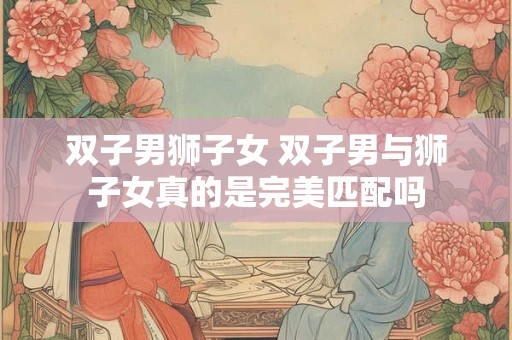 双子男狮子女 双子男与狮子女真的是完美匹配吗