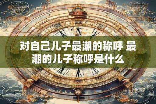 对自己儿子最潮的称呼 最潮的儿子称呼是什么